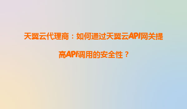 天翼云代理商：如何通过天翼云API网关提高API调用的安全性？