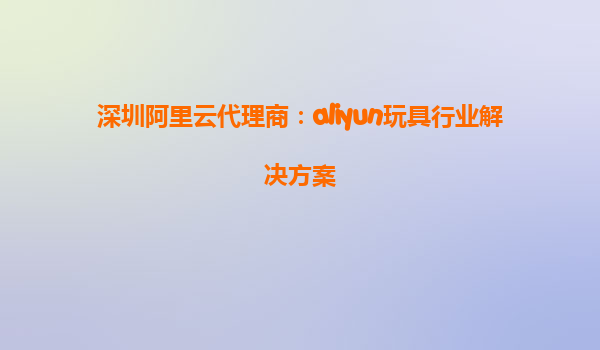 深圳阿里云代理商：aliyun玩具行业解决方案