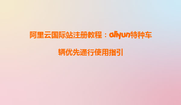 阿里云国际站注册教程：aliyun特种车辆优先通行使用指引
