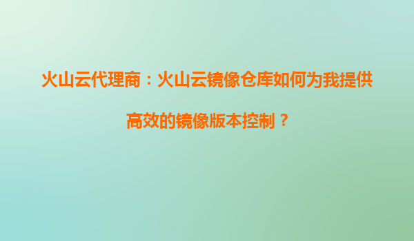 火山云代理商：火山云镜像仓库如何为我提供高效的镜像版本控制？