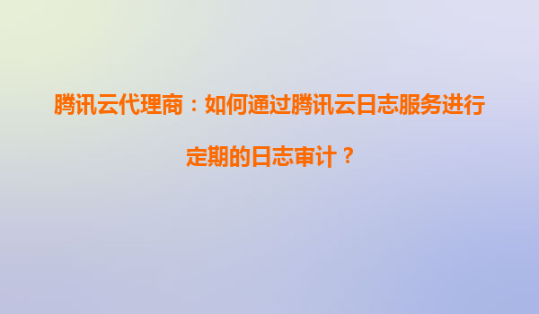 腾讯云代理商：如何通过腾讯云日志服务进行定期的日志审计？