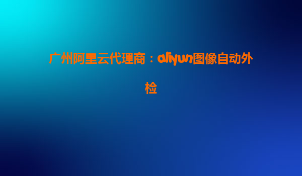 广州阿里云代理商：aliyun图像自动外检