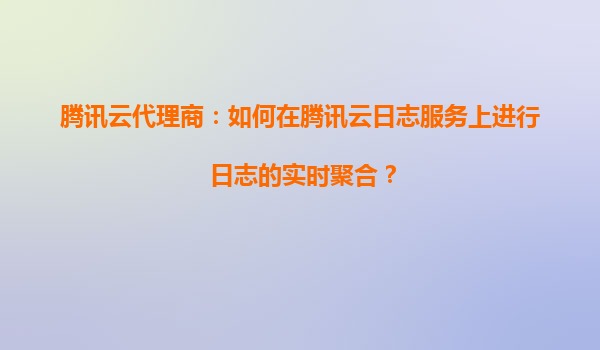 腾讯云代理商：如何在腾讯云日志服务上进行日志的实时聚合？