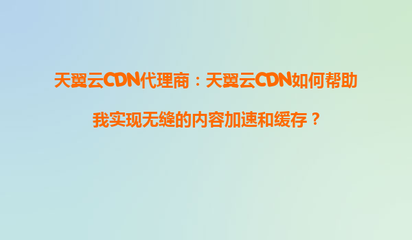 天翼云CDN代理商：天翼云CDN如何帮助我实现无缝的内容加速和缓存？