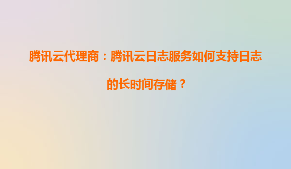 腾讯云代理商：腾讯云日志服务如何支持日志的长时间存储？