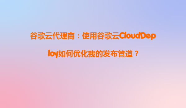 谷歌云代理商：使用谷歌云CloudDeploy如何优化我的发布管道？