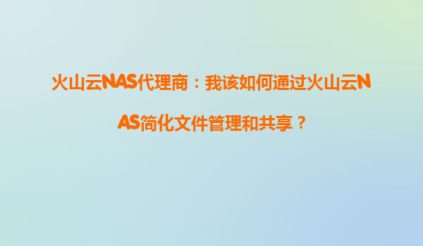 火山云NAS代理商：我该如何通过火山云NAS简化文件管理和共享？