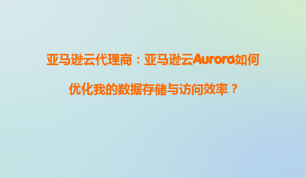 亚马逊云代理商：亚马逊云Aurora如何优化我的数据存储与访问效率？