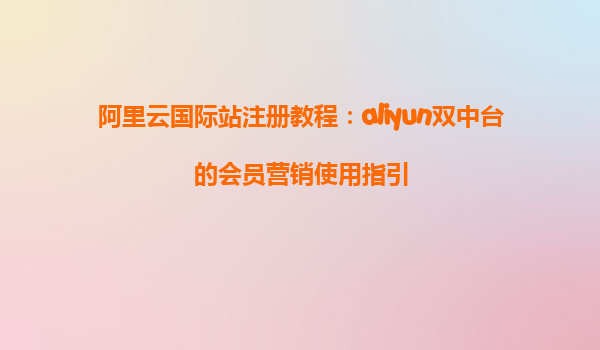 阿里云国际站注册教程：aliyun双中台的会员营销使用指引