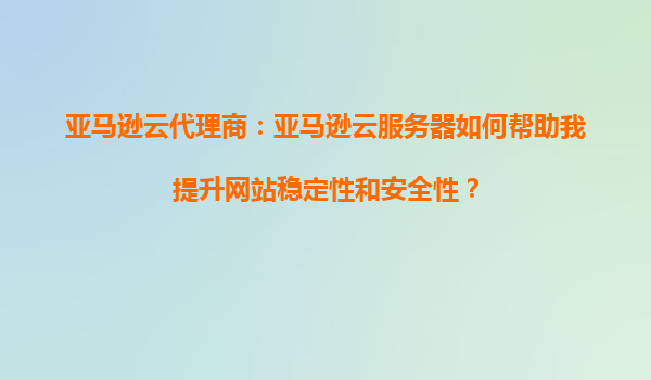 亚马逊云代理商：亚马逊云服务器如何帮助我提升网站稳定性和安全性？
