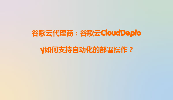 谷歌云代理商：谷歌云CloudDeploy如何支持自动化的部署操作？