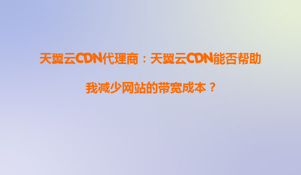 天翼云CDN代理商：天翼云CDN能否帮助我减少网站的带宽成本？