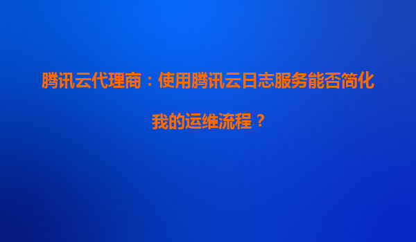 腾讯云代理商：使用腾讯云日志服务能否简化我的运维流程？
