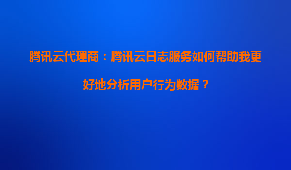 腾讯云代理商：腾讯云日志服务如何帮助我更好地分析用户行为数据？