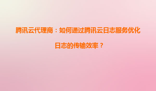 腾讯云代理商：如何通过腾讯云日志服务优化日志的传输效率？
