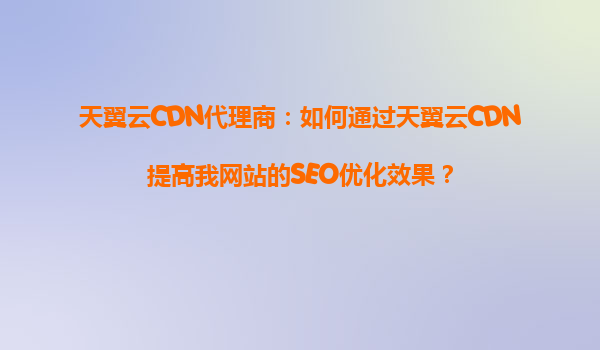 天翼云CDN代理商：如何通过天翼云CDN提高我网站的SEO优化效果？