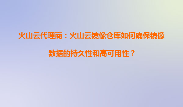 火山云代理商：火山云镜像仓库如何确保镜像数据的持久性和高可用性？