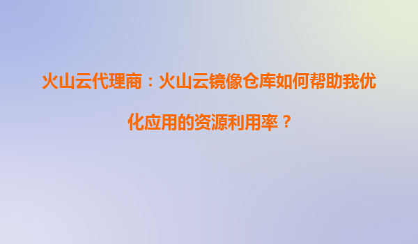 火山云代理商：火山云镜像仓库如何帮助我优化应用的资源利用率？
