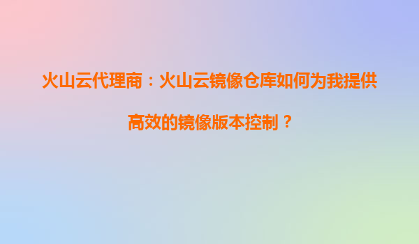 火山云代理商：火山云镜像仓库如何为我提供高效的镜像版本控制？