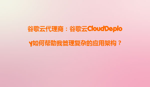 谷歌云代理商：谷歌云CloudDeploy如何帮助我管理复杂的应用架构？