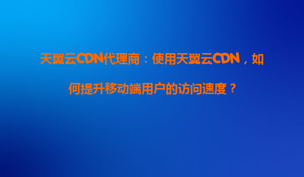 天翼云CDN代理商：使用天翼云CDN，如何提升移动端用户的访问速度？