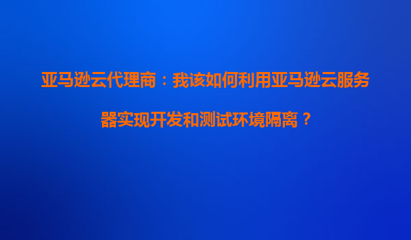 亚马逊云代理商：我该如何利用亚马逊云服务器实现开发和测试环境隔离？