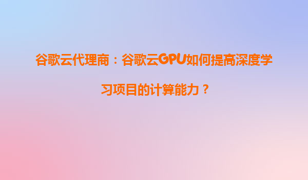 谷歌云代理商：谷歌云GPU如何提高深度学习项目的计算能力？