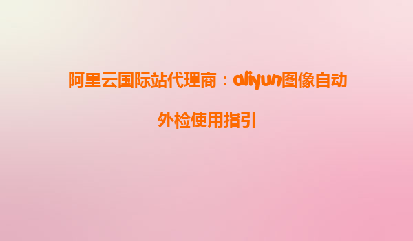 阿里云国际站代理商：aliyun图像自动外检使用指引