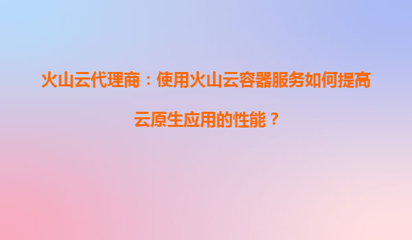 火山云代理商：使用火山云容器服务如何提高云原生应用的性能？
