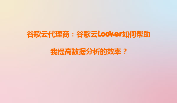 谷歌云代理商：谷歌云Looker如何帮助我提高数据分析的效率？