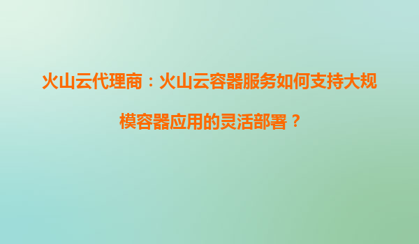 火山云代理商：火山云容器服务如何支持大规模容器应用的灵活部署？