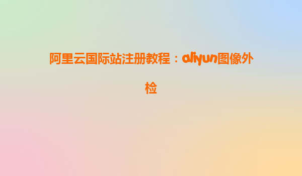 阿里云国际站注册教程：aliyun图像外检