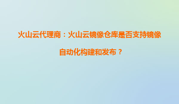 火山云代理商：火山云镜像仓库是否支持镜像自动化构建和发布？