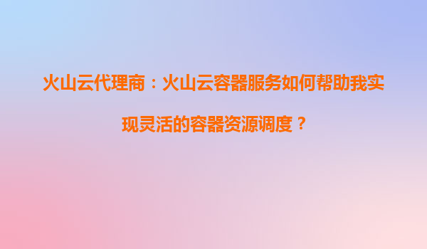 火山云代理商：火山云容器服务如何帮助我实现灵活的容器资源调度？