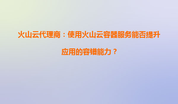 火山云代理商：使用火山云容器服务能否提升应用的容错能力？