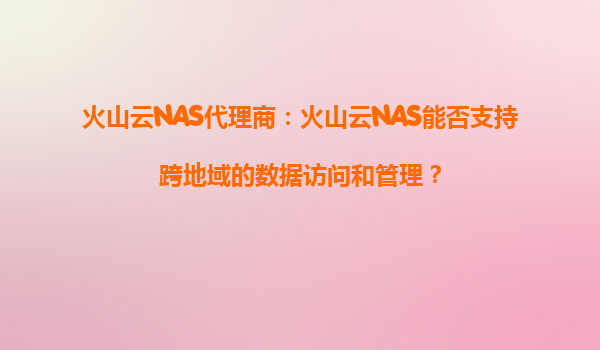 火山云NAS代理商：火山云NAS能否支持跨地域的数据访问和管理？