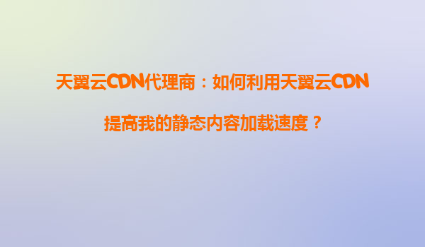 天翼云CDN代理商：如何利用天翼云CDN提高我的静态内容加载速度？