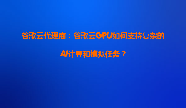 谷歌云代理商：谷歌云GPU如何支持复杂的AI计算和模拟任务？