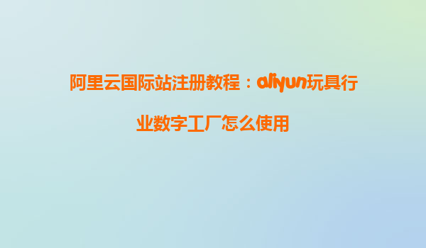 阿里云国际站注册教程：aliyun玩具行业数字工厂怎么使用