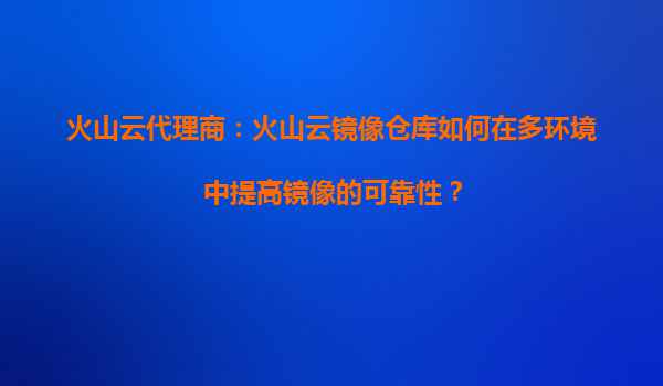 火山云代理商：火山云镜像仓库如何在多环境中提高镜像的可靠性？