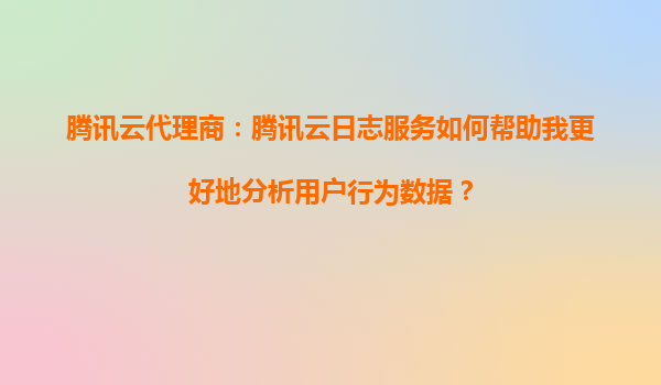 腾讯云代理商：腾讯云日志服务如何帮助我更好地分析用户行为数据？