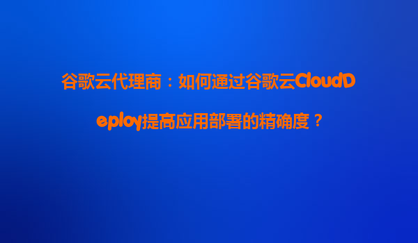 谷歌云代理商：如何通过谷歌云CloudDeploy提高应用部署的精确度？