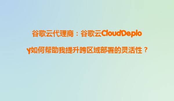 谷歌云代理商：谷歌云CloudDeploy如何帮助我提升跨区域部署的灵活性？