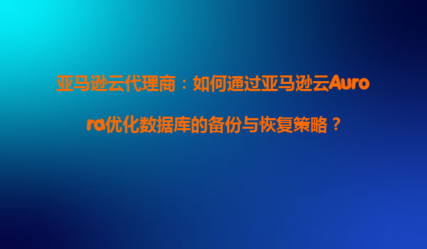 亚马逊云代理商：如何通过亚马逊云Aurora优化数据库的备份与恢复策略？