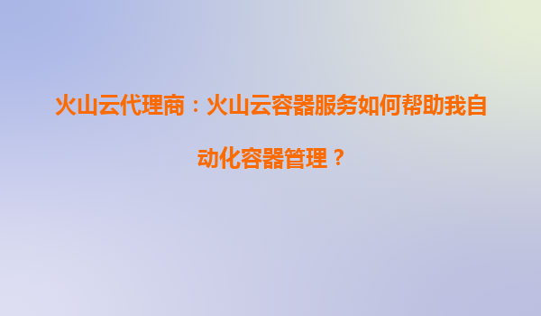 火山云代理商：火山云容器服务如何帮助我自动化容器管理？