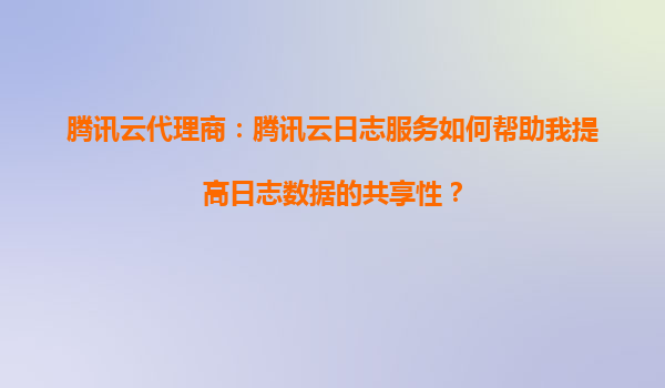 腾讯云代理商：腾讯云日志服务如何帮助我提高日志数据的共享性？