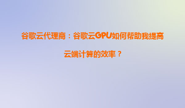 谷歌云代理商：谷歌云GPU如何帮助我提高云端计算的效率？