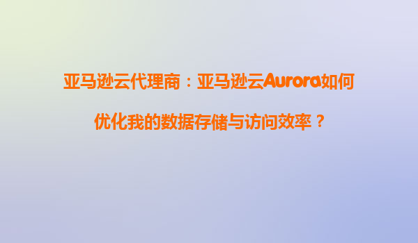 亚马逊云代理商：亚马逊云Aurora如何优化我的数据存储与访问效率？