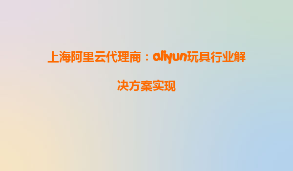 上海阿里云代理商：aliyun玩具行业解决方案实现