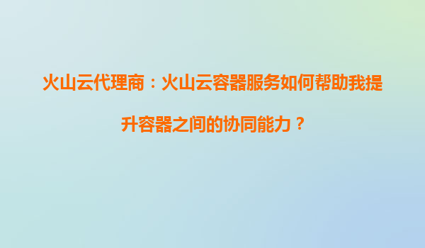 火山云代理商：火山云容器服务如何帮助我提升容器之间的协同能力？